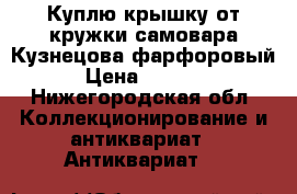 Куплю крышку от кружки самовара Кузнецова фарфоровый › Цена ­ 5 000 - Нижегородская обл. Коллекционирование и антиквариат » Антиквариат   